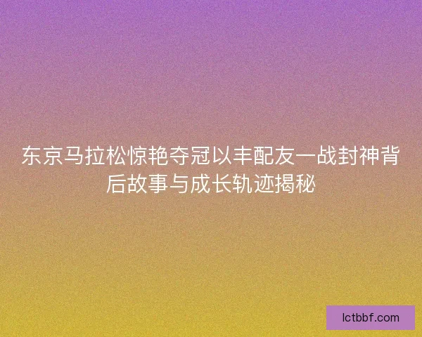 东京马拉松惊艳夺冠以丰配友一战封神背后故事与成长轨迹揭秘