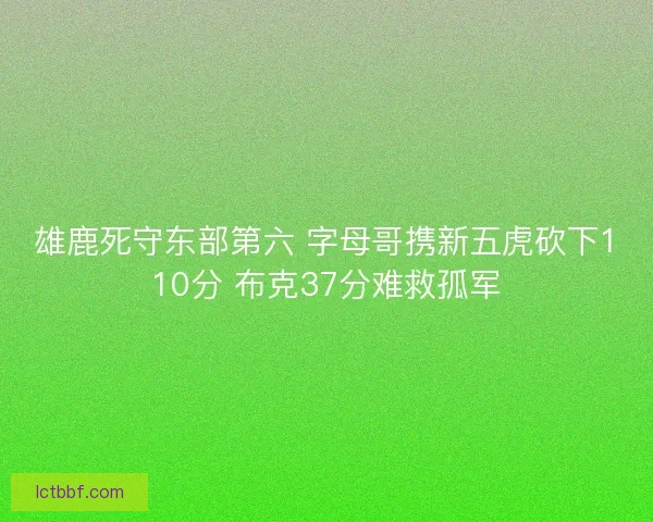 雄鹿死守东部第六 字母哥携新五虎砍下110分 布克37分难救孤军