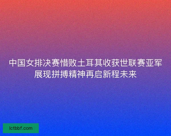 中国女排决赛惜败土耳其收获世联赛亚军展现拼搏精神再启新程未来